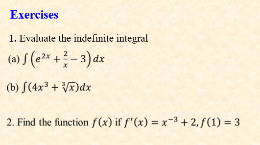 Exercises
1. Evaluate the indefinite integral
(a) S (e2* +- 3) dx
(b) S(4x³ + Vx)dx
2. Find the function f (x) if f'(x) = x-3 + 2, ƒ (1) = 3
