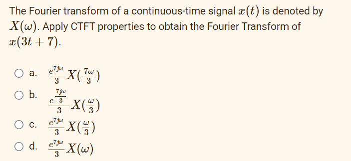 The Fourier transform of a continuous-time
signal ä(t) is denoted by
X(w). Apply CTFT properties to obtain the Fourier Transform of
x(3t+ 7).
a.
O b.
C.
e7jw
- X(73)
3
7jw
e
3-X ( )
e7jw
e¹ju X(33)
-X(w)
3
d. e7jw
3