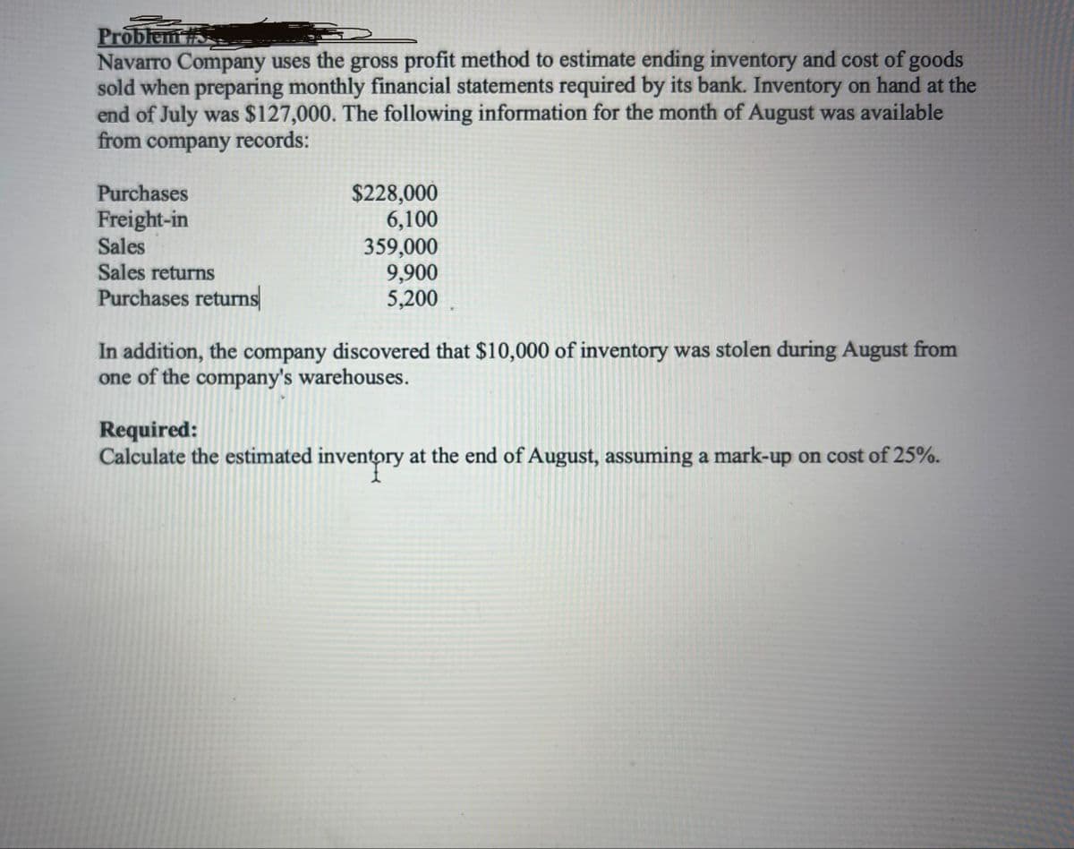 Problem #S
Navarro Company uses the gross profit method to estimate ending inventory and cost of goods
sold when preparing monthly financial statements required by its bank. Inventory on hand at the
end of July was $127,000. The following information for the month of August was available
from company records:
Purchases
$228,000
Freight-in
Sales
6,100
359,000
Sales returns
Purchases returns
9,900
5,200
In addition, the company discovered that $10,000 of inventory was stolen during August from
one of the company's warehouses.
Required:
Calculate the estimated inventory at the end of August, assuming a mark-up on cost of 25%.