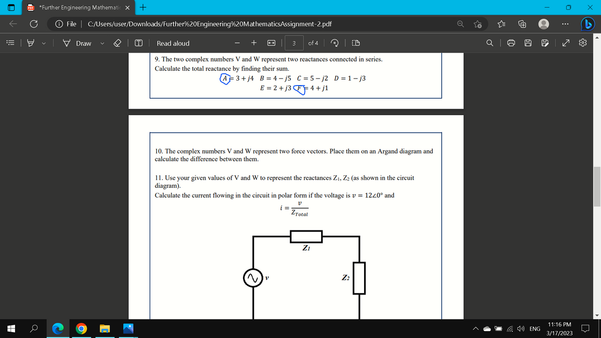 0
!!!
a
*Further Engineering Mathematic X +
File | C:/Users/user/Downloads/Further%20Engineering%20MathematicsAssignment-2.pdf
Draw
T
Read aloud
CD
9. The two complex numbers V and W represent two reactances connected in series.
Calculate the total reactance by finding their sum.
AF 3+j4 B = 4-j5 C = 5-j2 D=1-j3
E = 2 +j3FF"
FF 4+j1
3
of 4
10. The complex numbers V and W represent two force vectors. Place them on an Argand diagram and
calculate the difference between them.
11. Use your given values of V and W to represent the reactances Z₁, Z₂ (as shown in the circuit
diagram).
Calculate the current flowing in the circuit in polar form if the voltage is v = 1220° and
V
i =
ZTotal
Z₁
Z₂
o
J
(¹) ENG
T
60
11:16 PM
3/17/2023
x