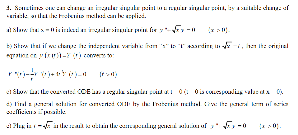 3. Sometimes one can change an irregular singular point to a regular singular point, by a suitable change of
variable, so that the Frobenius method can be applied.
a) Show that x = 0 is indeed an irregular singular point for y "+√xy = 0
(x > 0).
b) Show that if we change the independent variable from "x" to "t" according to √x =t, then the original
equation on y (x(t)) =Y (t) converts to:
Y "(t)--Y '(t)+4t³Y (t) = 0
=
(t > 0)
c) Show that the converted ODE has a regular singular point at t = 0 (t = 0 is corresponding value at x = 0).
d) Find a general solution for converted ODE by the Frobenius method. Give the general term of series
coefficients if possible.
e) Plug in t√x in the result to obtain the corresponding general solution of y "+ √x y = 0
=
(x >0).