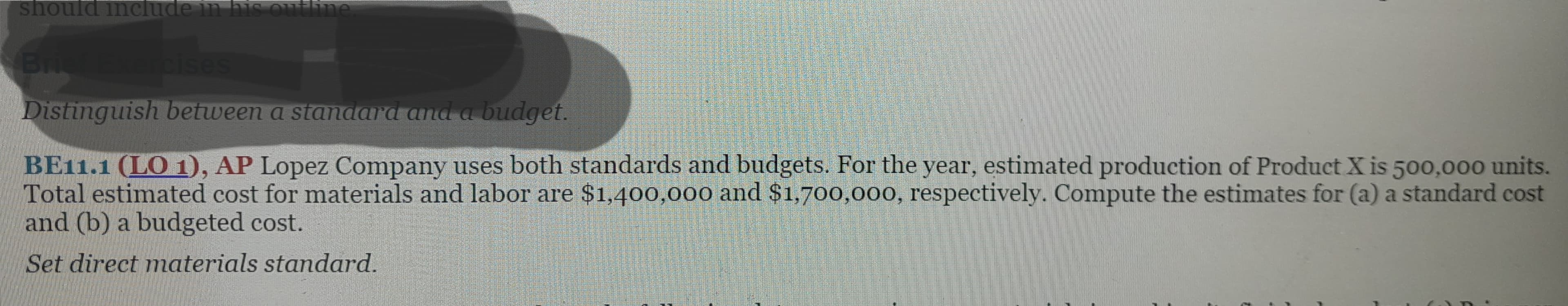 should include in his outline
Brief Exercises
Distinguish between a standard and a budget.
BE11.1 (LO 1), AP Lopez Company uses both standards and budgets. For the year, estimated production of Product X is 500,000 units.
Total estimated cost for materials and labor are $1,400,000 and $1,700,000, respectively. Compute the estimates for (a) a standard cost
and (b) a budgeted cost.
Set direct materials standard.