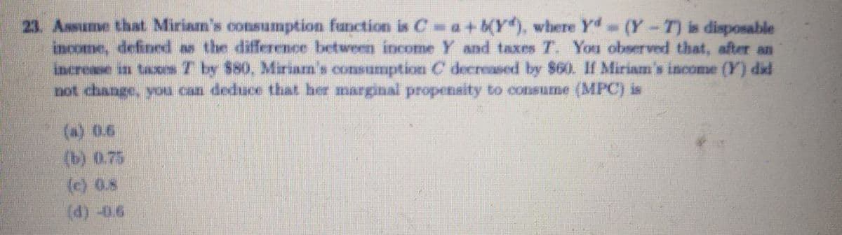 23. Assume that Miriam's consumption function is C= a+KY), where Yd- (Y-T) is disposable
income, defined as the difference between income Y and taxes T. You observed that, after an
increase in taxes T by 580, Miriam's consumption C decreased by $60. If Miriam's income (Y) did
not change, youa can deduce that her marginal propenaity to consume (MPC) is
(a) 0.6
(b) 0.75
(c) 0.5
(d) -0.6
