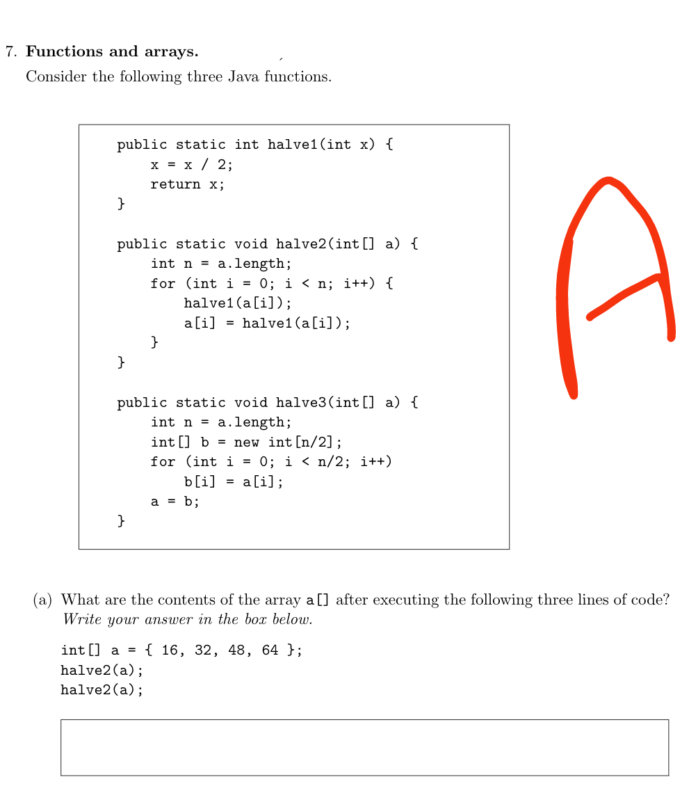 7. Functions and arrays.
Consider the following three Java functions.
public static int halvel (int x) {
x = x / 2;
return x;
}
public static void halve2 (int[] a) {
int n = a.length;
}
for (int i = 0; i < n; i++) {
halvel (a[i]);
a[i] = halvel (a[i]);
}
}
public static void halve3 (int[] a) {
int na.length;
int[] b = new int [n/2];
for (int i = 0; i < n/2; i++)
b[i] = a[i];
a = b;
I
(a) What are the contents of the array a [] after executing the following three lines of code?
Write your answer in the box below.
int[] a = { 16, 32, 48, 64 };
halve2 (a);
halve2 (a);