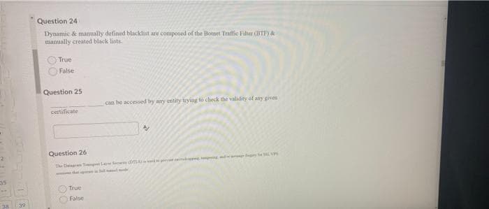 Question 24
Dynamic & manually defined blacklist are composed of the Botset Traffie Filher (BTF) &
manually created black lists
True
False
Question 25
can be accessed by any entity trying to check the validity of any giveu
certificate
Question 26
The tatag T LSee
w t el
True
False
539
