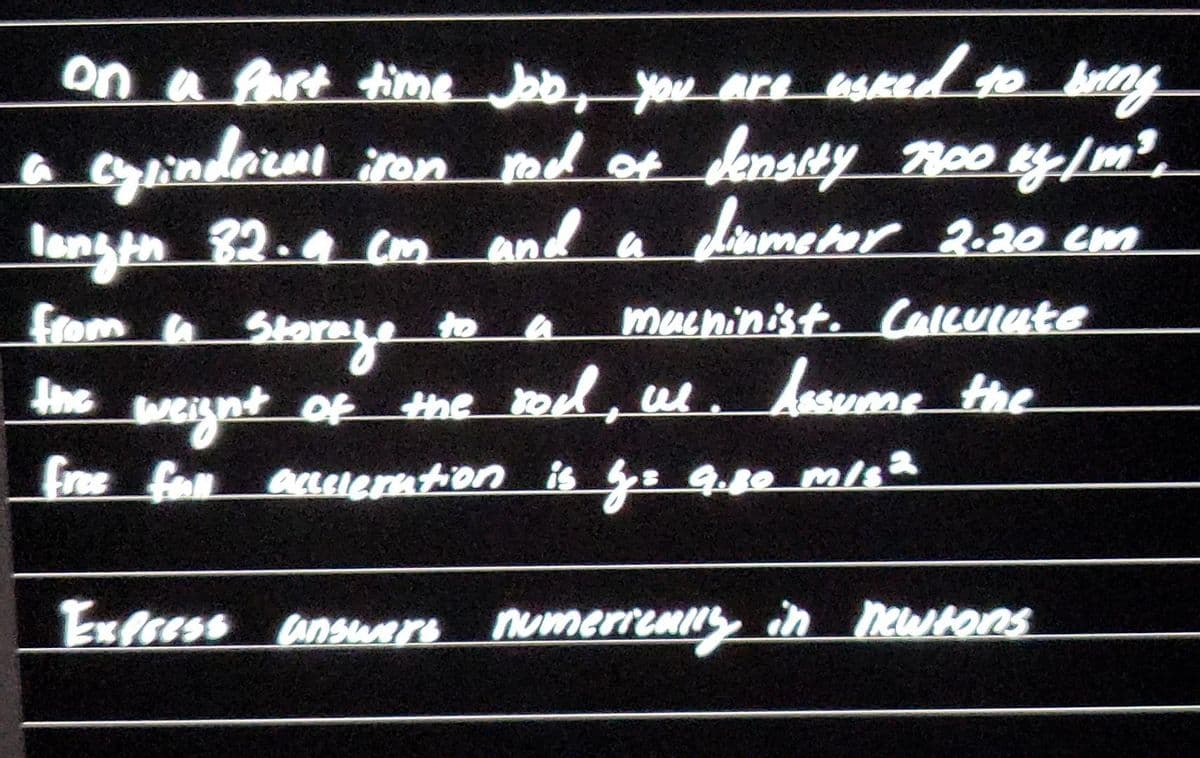 on a Past time Job, you are sked to bay
inderm ron d of densty oo y/m
langth 32.4 Cm and
मन
a
dinmeter 2.20 cm
from a Storeye
muchinist. Calculute
hesume the
to a
he weignt of the tod, al.
Free fon annerntion is : 9.80 m/s
Jhe
Exfsess ansuare numerreHIN in newHons
