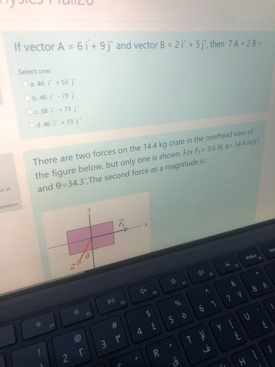 If vector A = 6 i + 9j^ and vector B = 2 i^ + 5 j^, then 7 A + 2 B =
Select one:
O a. 46 i + 53 j
Ob. 46 i - 73 j
Oc. 38 i + 73 j^
Od. 46 i + 73 j^
There are two forces on the 14.4 kg crate in the overhead view of
the figure below, but only one is shown. For F1= 3.6 N, a= 14..4 m/s,
ut of
and 0=34.3°,The second force as a magnitude is:
question
Hoc
PrtScn
F6
F5
DII
F3
F4
F2
&
%
8 A
5 0
6 1 7 V
3 P
Y U
R
H
40
%23
