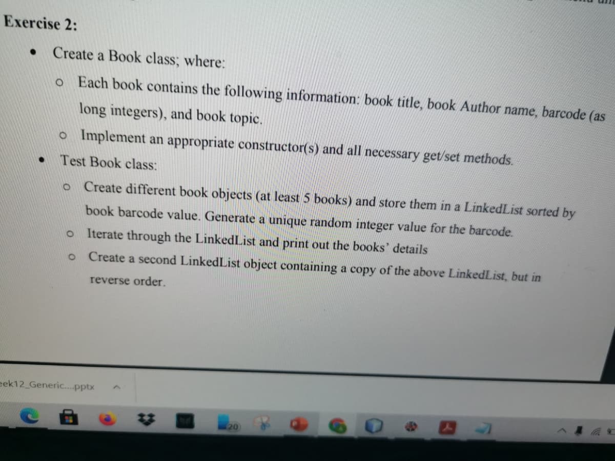 Exercise 2:
Create a Book class; where:
o Each book contains the following information: book title, book Author name, barcode (as
long integers), and book topic.
o Implement an appropriate constructor(s) and all necessary get/set methods.
Test Book class:
Create different book objects (at least 5 books) and store them in a LinkedList sorted by
book barcode value. Generate a unique random integer value for the barcode.
Iterate through the LinkedList and print out the books' details
Create a second LinkedList object containing a copy of the above LinkedList, but in
reverse order.
eek12_Generic..pptx
20
