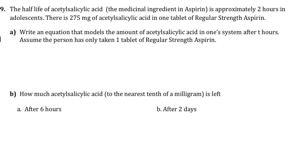 9. The half life of acetylsalicylic acid (the medicinal ingredient in Aspirin) is approximately 2 hours in
adolescents. There is 275 mg of acetylsalicylic acid in one tablet of Regular Strength Aspirin.
a) Write an equation that models the amount of acetylsalicylic acid in one's system after t hours.
Assume the person has only taken 1 tablet of Regular Strength Aspirin.
b) How much acetylsalicylic acid (to the nearest tenth of a milligram) is left
a. After 6 hours
b. After 2 days
