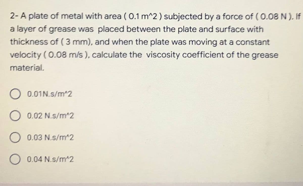 2- A plate of metal with area ( 0.1 m^2 ) subjected by a force of (0.08 N). If
a layer of grease was placed between the plate and surface with
thickness of ( 3 mm), and when the plate was moving at a constant
velocity (0.08 m/s ), calculate the viscosity coefficient of the grease
material.
O 0.01N.s/m^2
O 0.02 N.s/m^2
0.03 N.s/m^2
0.04 N.s/m^2
