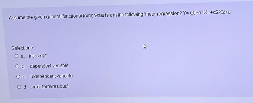 Assume the given general functional form; what is in the following linear regression? Y= a0+a1X1+a2X2+e
Select one:
O a. intercept
O b. dependent variable
O c. independent variable
O d. error term/residual
E