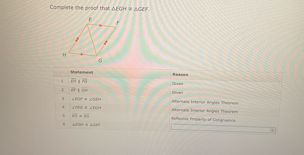 Complete the proof that AEGH AGEF.
H
1
2
3
4
5
6
E
Statement
G
EH FG
EF GH
LEGF LGEH
LFEG LEGH
EG EG
AEGH AGEF
T
F
Reason
Given
Given
Alternate Interior Angles Theorem
Alternate Interior Angles Theorem
Reflexive Property of Congruence