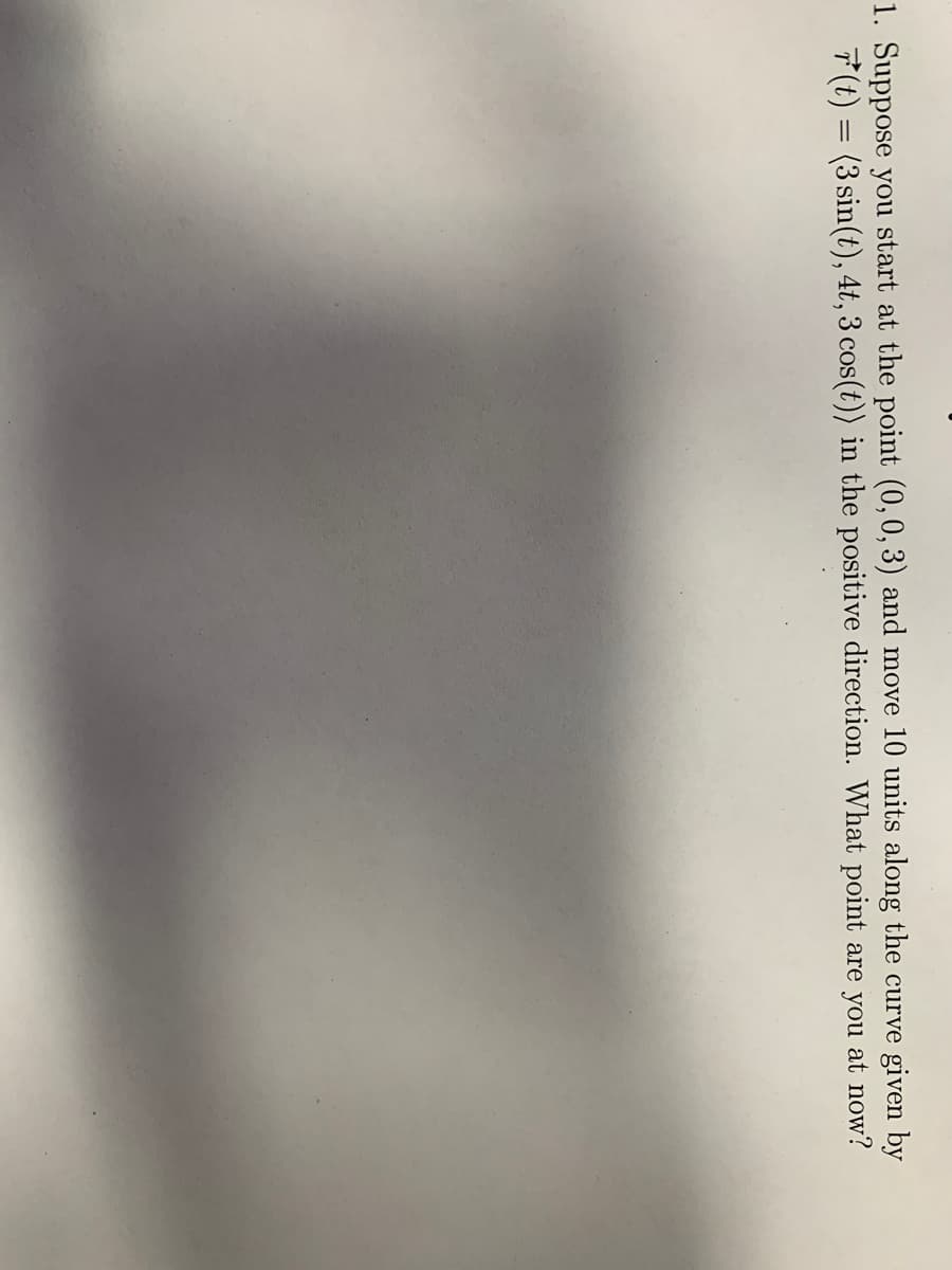 1. Suppose you start at the point (0,0, 3) and move 10 units along the curve given by
7(t) = (3 sin(t), 4t,3 cos(t)) in the positive direction. What point are you at now?
