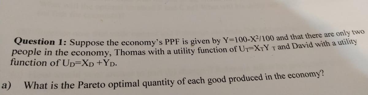 Question 1: Suppose the economy's PPF is given by Y=100-X²/100 and that there are ony tNo
people in the economy, Thomas with a utility function of UT=XTY T and David with a utility
function of UD=Xp+YD.
a) What is the Pareto optimal quantity of each good produced in the economy?
