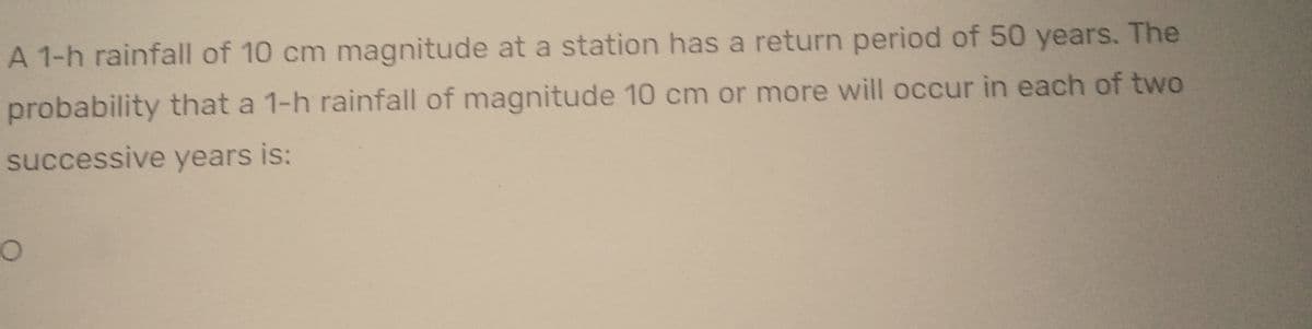 A 1-h rainfall of 10 cm magnitude at a station has a return period of 50 years. The
probability that a 1-h rainfall of magnitude 10 cm or more will occur in each of two
successive years is:
O