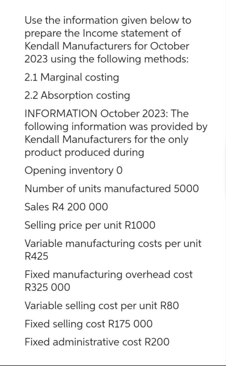 Use the information given below to
prepare the Income statement of
Kendall Manufacturers for October
2023 using the following methods:
2.1 Marginal costing
2.2 Absorption costing
INFORMATION October 2023: The
following information was provided by
Kendall Manufacturers for the only
product produced during
Opening inventory 0
Number of units manufactured 5000
Sales R4 200 000
Selling price per unit R1000
Variable manufacturing costs per unit
R425
Fixed manufacturing overhead cost
R325 000
Variable selling cost per unit R80
Fixed selling cost R175 000
Fixed administrative cost R200