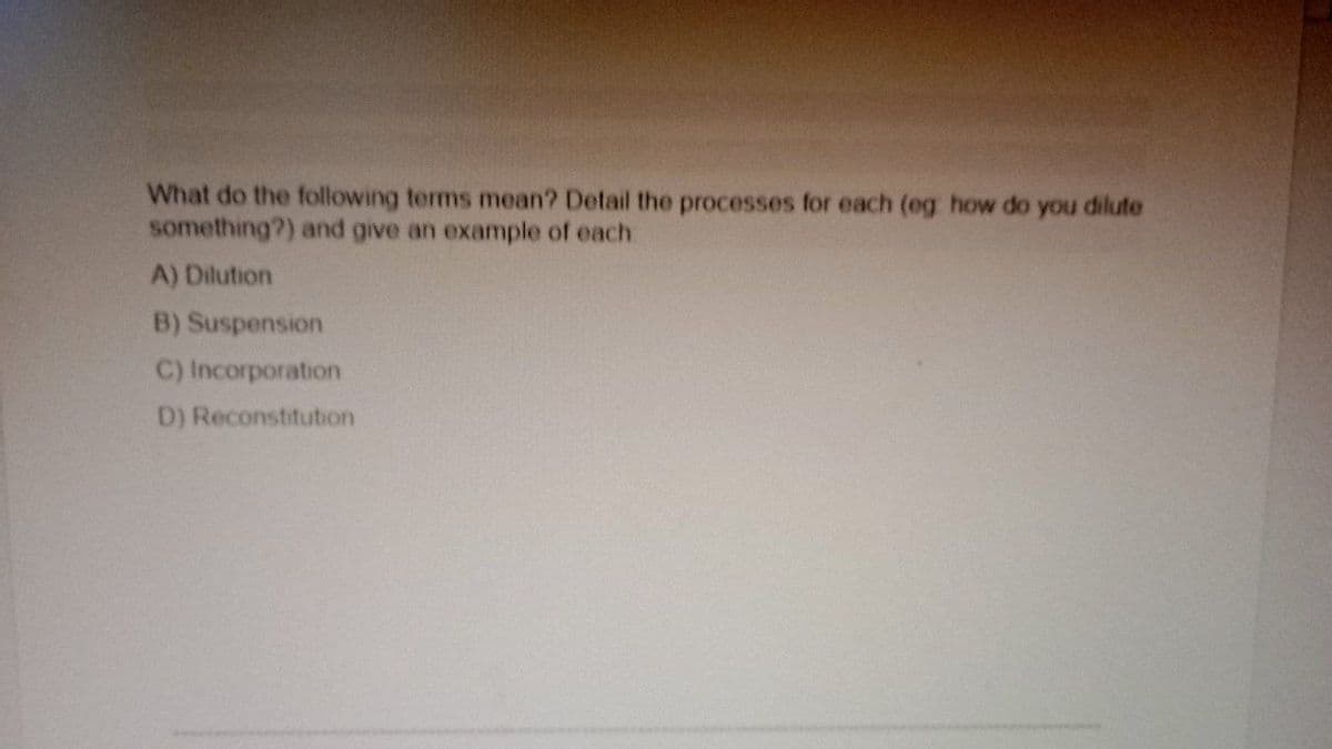 What do the following terms mean? Detail the processes for each (eg how do you dilute
something?) and give an example of each
A) Dilution
B) Suspension
C) Incorporation
D) Reconstitution