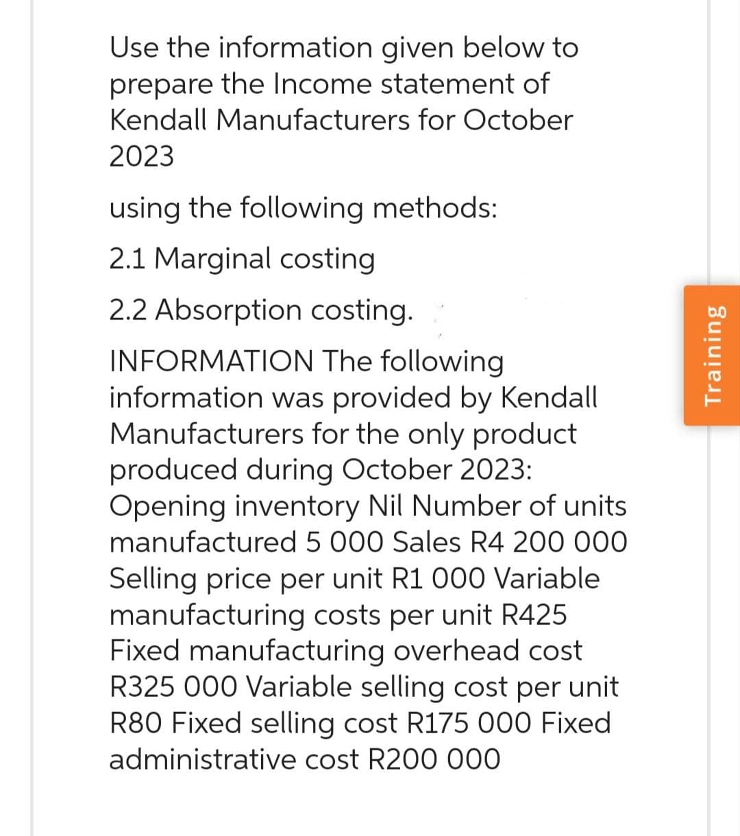Use the information given below to
prepare the Income statement of
Kendall Manufacturers for October
2023
using the following methods:
2.1 Marginal costing
2.2 Absorption costing.
INFORMATION The following
information was provided by Kendall
Manufacturers for the only product
produced during October 2023:
Opening inventory Nil Number of units
manufactured 5 000 Sales R4 200 000
Selling price per unit R1 000 Variable
manufacturing costs per unit R425
Fixed manufacturing overhead cost
R325 000 Variable selling cost per unit
R80 Fixed selling cost R175 000 Fixed
administrative cost R200 000
Training