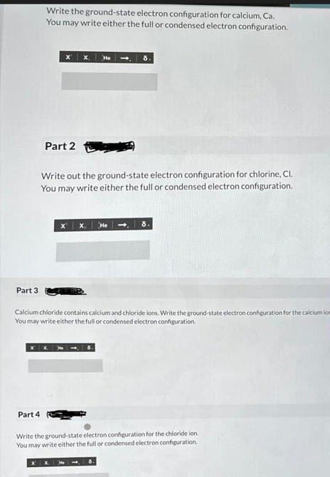 Part 3
Part 4
Write the ground-state electron configuration for calcium, Ca.
You may write either the full or condensed electron configuration.
X
X X He
Part 2
Write out the ground-state electron configuration for chlorine, Cl.
You may write either the full or condensed electron configuration.
X
x. He
Calcium chloride contains calcium and chloride ions. Write the ground-state electron configuration for the calcium ion
You may write either the full or condensed electron configuration.
He
8.
Write the ground-state electron configuration for the chloride ion.
You may write either the full or condensed electron configuration.
8.
8.