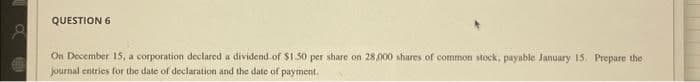 8
QUESTION 6
On December 15, a corporation declared a dividend of $1.50 per share on 28,000 shares of common stock, payable January 15. Prepare the
journal entries for the date of declaration and the date of payment.