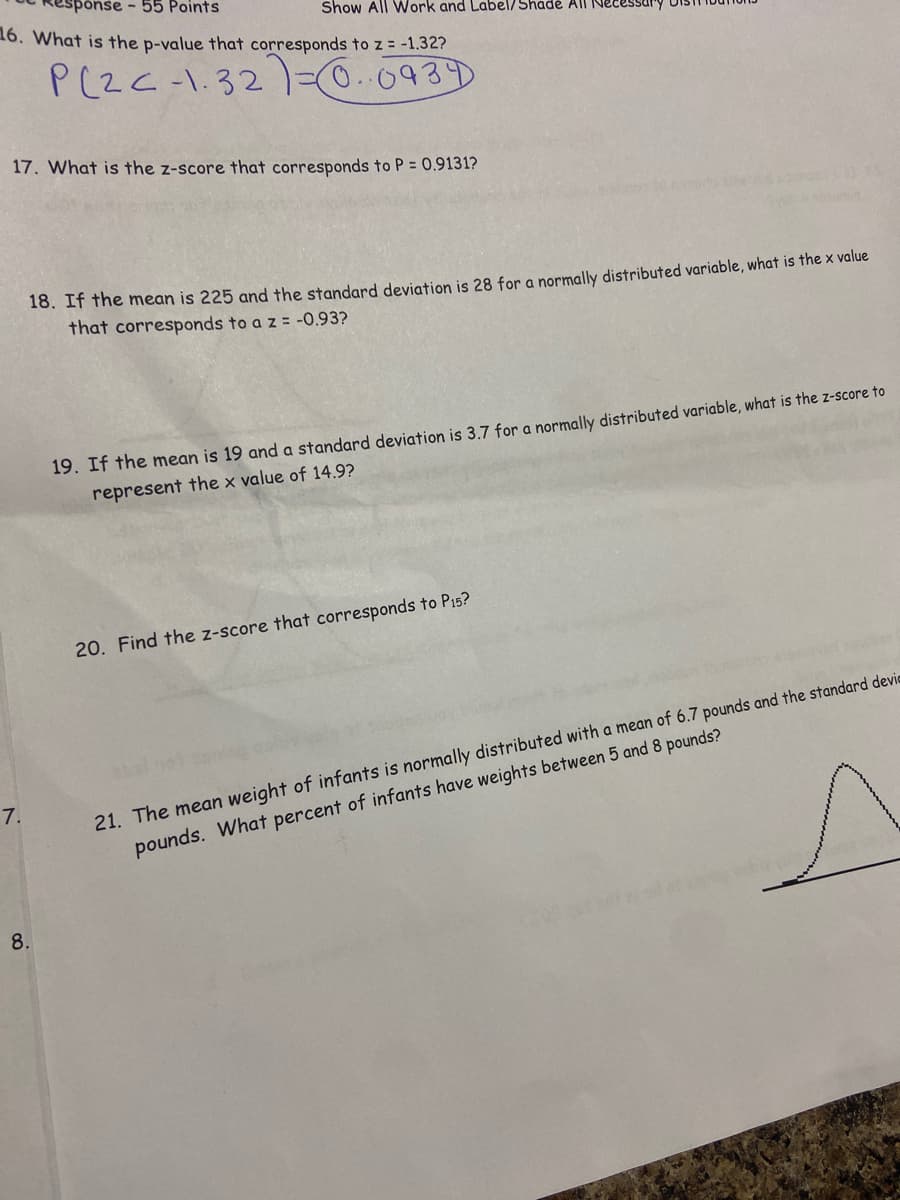 nse - 55 Points
Show All WWork and Label/Shadė All Necessur
16. What is the p-value that corresponds to z = -1.32?
P(ZC-1.32=0.0939
17. What is the z-score that corresponds to P = 0.9131?
18. If the mean is 225 and the standard deviation is 28 for a normally distributed variable, what is the x value
that corresponds to a z = -0.93?
19. If the mean is 19 and a standard deviation is 3.7 for a normally distributed variable, what is the z-score to
represent the x value of 14.9?
20. Find the z-score that corresponds to P15?
21. The mean weight of infants is normally distributed with a mean of 6.7 pounds and the standard devic
pounds. What percent of infants have weights between 5 and 8 pounds?
7.
8.
