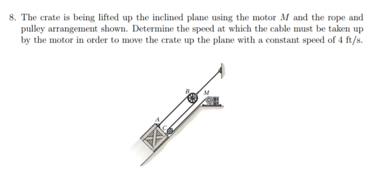 8. The crate is being lifted up the inclined plane using the motor M and the rope and
pulley arrangement shown. Determine the speed at which the cable must be taken up
by the motor in order to move the crate up the plane with a constant speed of 4 ft/s.
M