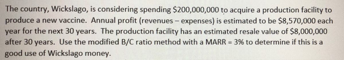 The country, Wickslago, is considering spending $200,000,000 to acquire a production facility to
produce a new vaccine. Annual profit (revenues - expenses) is estimated to be $8,570,000 each
year for the next 30 years. The production facility has an estimated resale value of $8,000,000
after 30 years. Use the modified B/C ratio method with a MARR = 3% to determine if this is a
good use of Wickslago money.
