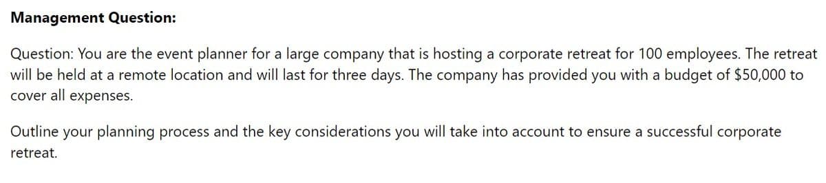 Management Question:
Question: You are the event planner for a large company that is hosting a corporate retreat for 100 employees. The retreat
will be held at a remote location and will last for three days. The company has provided you with a budget of $50,000 to
cover all expenses.
Outline your planning process and the key considerations you will take into account to ensure a successful corporate
retreat.