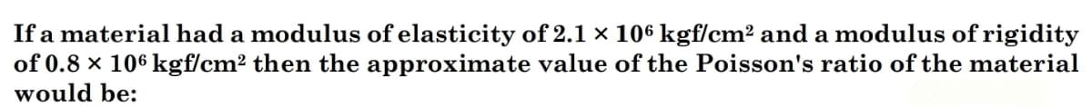 If a material had a modulus of elasticity of 2.1 x 106 kgf/cm² and a modulus of rigidity
of 0.8 × 106 kgf/cm² then the approximate value of the Poisson's ratio of the material
would be:
