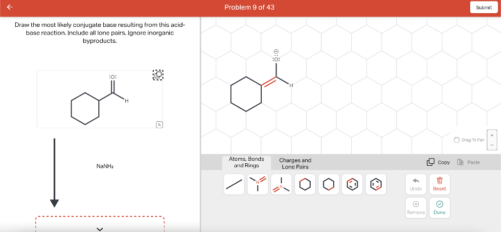 Draw the most likely conjugate base resulting from this acid-
base reaction. Include all lone pairs. Ignore inorganic
byproducts.
:0:
NaNha
Problem 9 of 43
Atoms, Bonds
and Rings
:0:
Charges and
Lone Pairs.
+
Undo
Remove
Copy
TIN
Reset
☺
Done
Submit
Drag To Pan
Paste