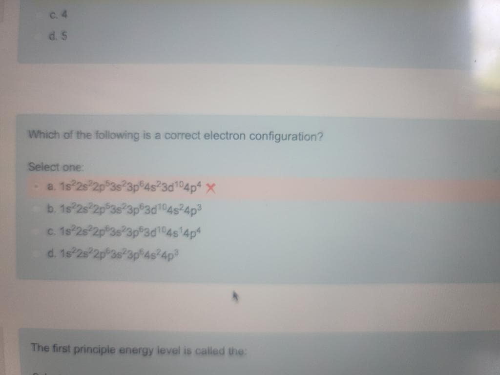 d. 5
Which of the following is a correct electron configuration?
Select one:
s²3d¹04p4 X
104s²4p³
d104s¹4p4
a. 1s 2s 2p 3s
b. 1s22s22p5
c. 1s22s22p 3s
d. 1s22s22p63 23p54s24p³
The first principle energy level is called the:
