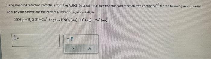 Using standard reduction potentials from the ALEKS Data tab, calculate the standard reaction free energy AG for the following redox reaction.
Be sure your answer has the correct number of significant digits.
NO(g) + H₂0 (1) + Cu (aq) → HNO₂ (aq) + H¨ (aq) + Cu (aq)
0.P
X