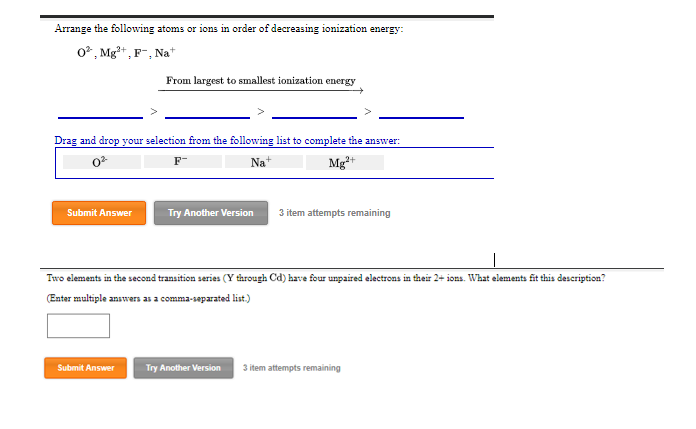 Arrange the following atoms or ions in order of decreasing ionization energy:
02, Mg²+, 1 F-, Na+
Drag and drop your selection from the following list to complete the answer:
0²
F-
Na+
Mg²+
Submit Answer
From largest to smallest ionization energy
Submit Answer
Try Another Version 3 item attempts remaining
Two elements in the second transition series (Y through Cd) have four unpaired electrons in their 2+ ions. What elements fit this description?
(Enter multiple answers as a comma-separated list.)
Try Another Version
3 item attempts remaining