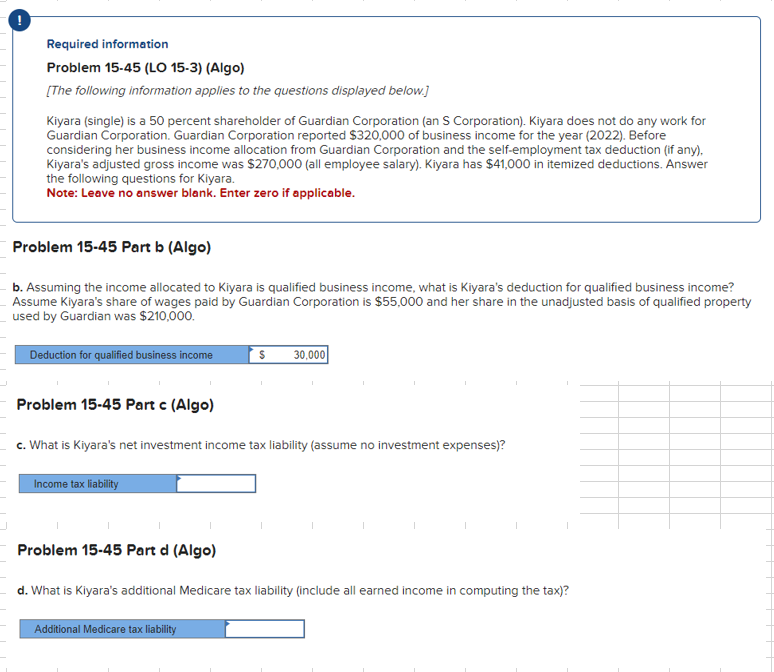 !
Required information
Problem 15-45 (LO 15-3) (Algo)
[The following information applies to the questions displayed below.]
Kiyara (single) is a 50 percent shareholder of Guardian Corporation (an S Corporation). Kiyara does not do any work for
Guardian Corporation. Guardian Corporation reported $320,000 of business income for the year (2022). Before
considering her business income allocation from Guardian Corporation and the self-employment tax deduction (if any),
Kiyara's adjusted gross income was $270,000 (all employee salary). Kiyara has $41,000 in itemized deductions. Answer
the following questions for Kiyara.
Note: Leave no answer blank. Enter zero if applicable.
Problem 15-45 Part b (Algo)
b. Assuming the income allocated to Kiyara is qualified business income, what is Kiyara's deduction for qualified business income?
Assume Kiyara's share of wages paid by Guardian Corporation is $55,000 and her share in the unadjusted basis of qualified property
used by Guardian was $210,000.
Deduction for qualified business income
Problem 15-45 Part c (Algo)
c. What is Kiyara's net investment income tax liability (assume no investment expenses)?
Income tax liability
I
Problem 15-45 Part d (Algo)
30,000
Additional Medicare tax liability
d. What is Kiyara's additional Medicare tax liability (include all earned income in computing the tax)?