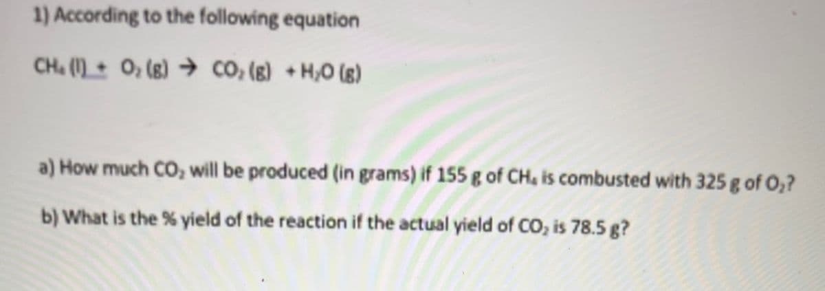 1) According to the following equation
CH. (\) + O, (g) Ỳ CO, (E) +HO (8)
a) How much CO, will be produced (in grams) if 155 g of CH, is combusted with 325 g of O₂?
b) What is the % yield of the reaction if the actual yield of CO₂ is 78.5 g?