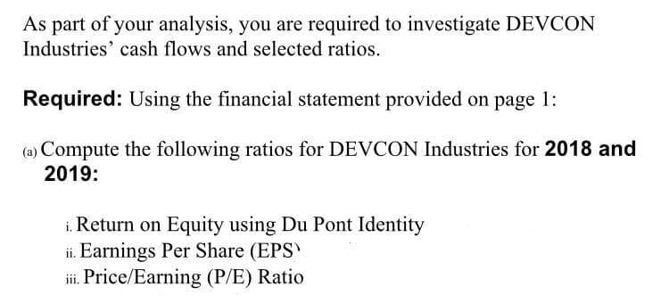 As part of your analysis, you are required to investigate DEVCON
Industries' cash flows and selected ratios.
Required: Using the financial statement provided on page 1:
(a) Compute the following ratios for DEVCON Industries for 2018 and
2019:
i. Return on Equity using Du Pont Identity
ii. Earnings Per Share (EPS
iii. Price/Earning (P/E) Ratio
