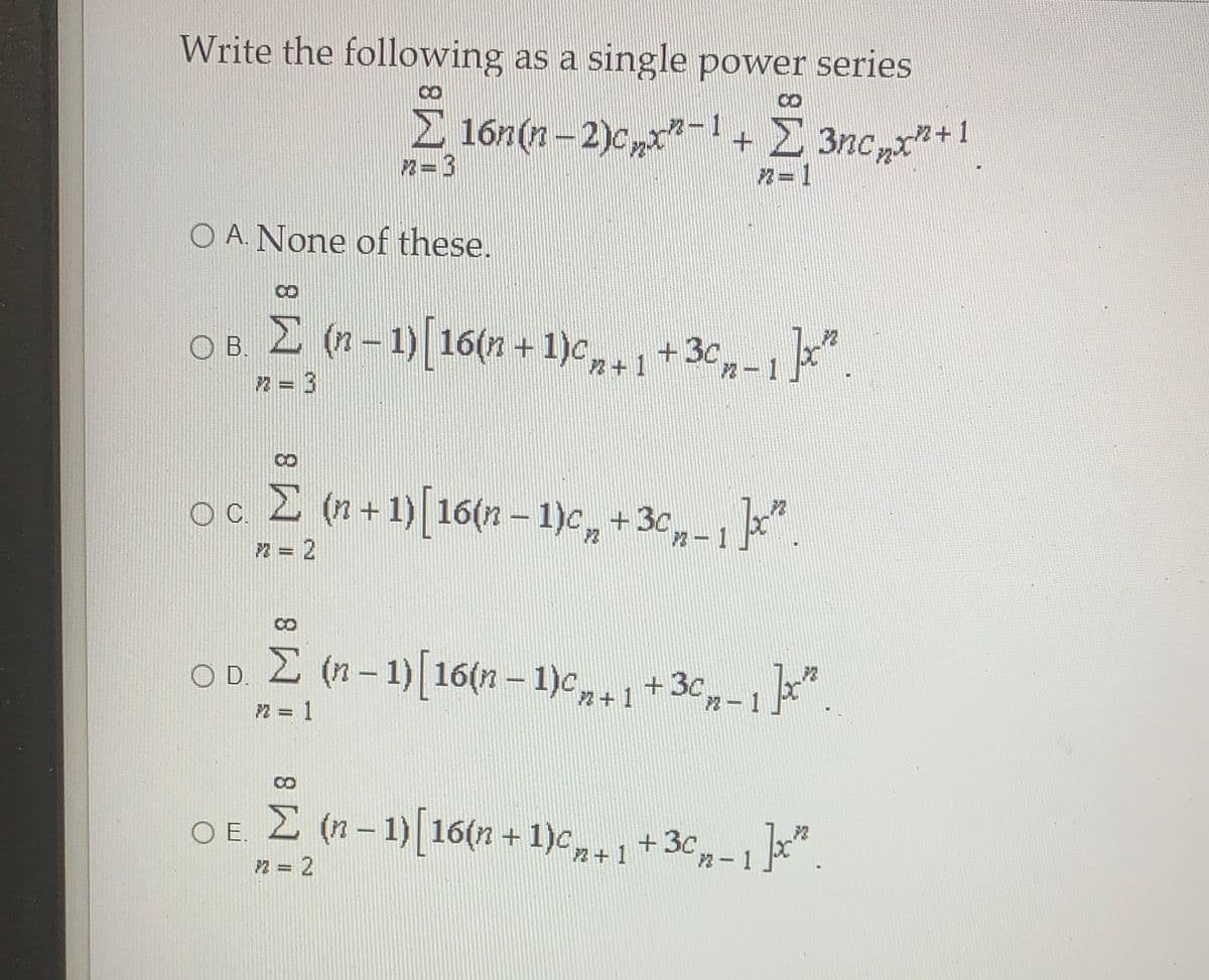 Write the following as a single power series
8.
E 16n(n - 2)c,"-1+E 3nc,xn+1
2= 3
n=1
O A. None of these.
E (n-1)[16(n +1)c,.1+3c,-1"
O B
2 = 3
oc E (n+1) 16(n – 1)c, +3c,-1
n = 2
OD E (n-1)[16(n – 1)c1+3c,-1".
n = 1
OE 2 (n-1)[16(n + 1)c,+1
,-1".
+ 3c
n = 2
|
