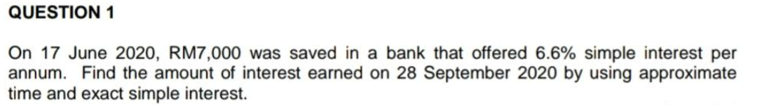 QUESTION 1
On 17 June 2020, RM7,000 was saved in a bank that offered 6.6% simple interest per
annum. Find the amount of interest earned on 28 September 2020 by using approximate
time and exact simple interest.
