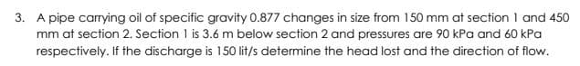 3. A pipe carring oil of specific gravity 0.877 changes in size from 150 mm at section 1 and 450
mm at section 2. Section 1 is 3.6 m below section 2 and pressures are 90 kPa and 60 kPa
respectively. If the discharge is 150 lit/s determine the head lost and the direction of flow.
