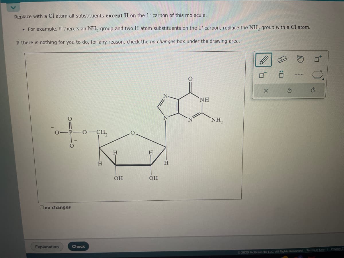 Replace with a Cl atom all substituents except H on the 1' carbon of this molecule.
• For example, if there's an NH₂ group and two H atom substituents on the 1' carbon, replace the NH₂ group with a Cl atom.
If there is nothing for you to do, for any reason, check the no changes box under the drawing area.
0-P-0-CH₂
01P10
Ono changes
Explanation
Check
H
Η
HI
OH
H
OH
H
O
NH
NH₂
0₁
X
5
www***
to)
C
© 2023 McGraw Hill LLC. All Rights Reserved. Terms of Use | Privacy C
