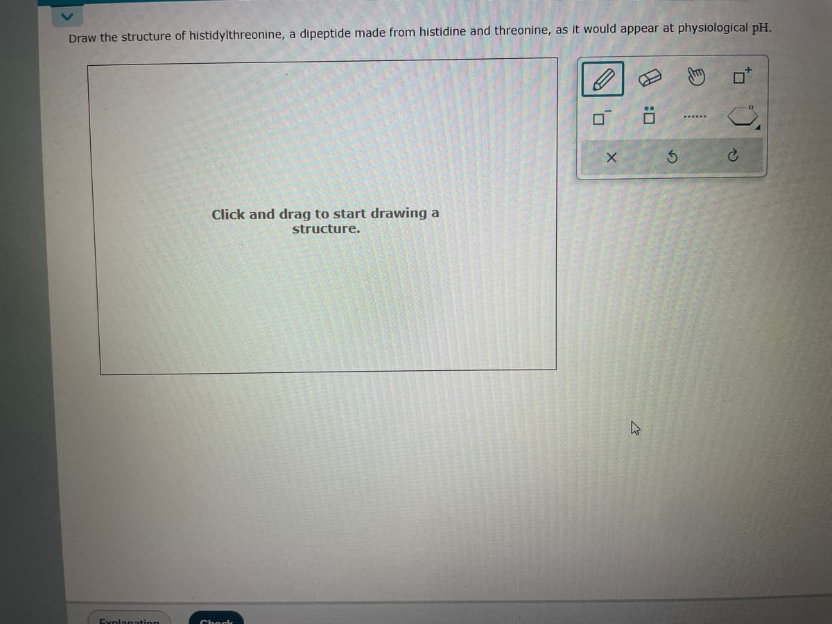 Draw the structure of histidylthreonine, a dipeptide made from histidine and threonine, as it would appear at physiological pH.
Explanation
Click and drag to start drawing a
structure.
Chock
0,
X
0 :0
E
Ahm