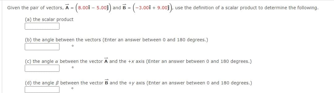 (s.001 - 5.001)
-3.00î + 9.00j), use the definition of a scalar product to determine the following.
Given the pair of vectors, A =
and B =
(a) the scalar product
(b) the angle between the vectors (Enter an answer between 0 and 180 degrees.)
(c) the angle a between the vector A and the +x axis (Enter an answer between 0 and 180 degrees.)
(d) the angle ß between the vector B and the +y axis (Enter an answer between 0 and 180 degrees.)
