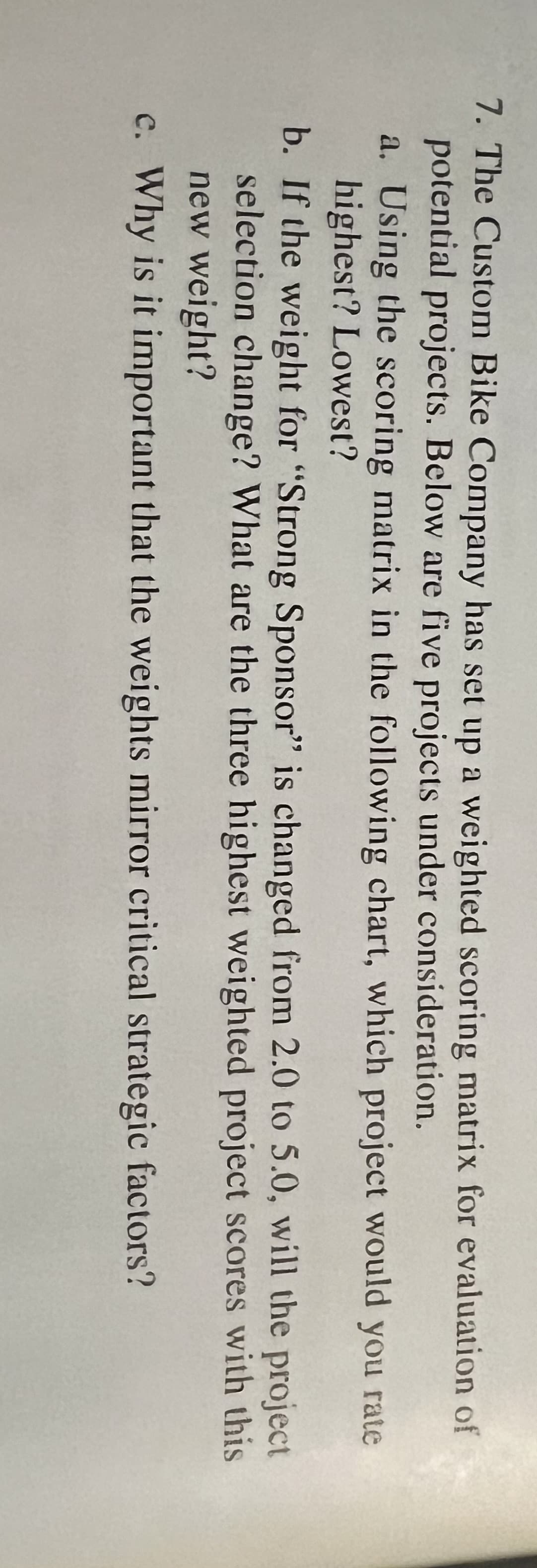 7. The Custom Bike Company has set up a weighted scoring matrix for evaluation of
potential projects. Below are five projects under consideration.
a. Using the scoring matrix in the following chart, which project would you rate
highest? Lowest?
b. If the weight for "Strong Sponsor" is changed from 2.0 to 5.0, will the project
selection change? What are the three highest weighted project scores with this
new weight?
c. Why is it important that the weights mirror critical strategic factors?