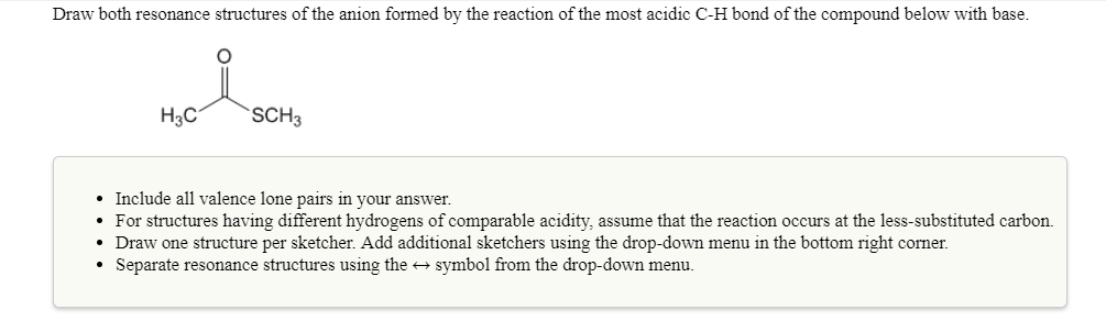 Draw both resonance structures of the anion formed by the reaction of the most acidic C-H bond of the compound below with base.
Нас
SCH3
Include all valence lone pairs in your answer.
For structures having different hydrogens of comparable acidity, assume that the reaction occurs at the less-substituted carbon.
Draw one structure per sketcher. Add additional sketchers using the drop-down menu in the bottom right corner
Separate resonance structures using the symbol from the drop-down menu.
