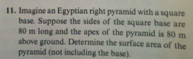 11. Imagine an Egyptian right pyramid with a square
base. Suppose the sides of the square base are
80 m long and the apex of the pyramid is 80 m
above ground. Determine the surface area of the
pyramid (not including the base).