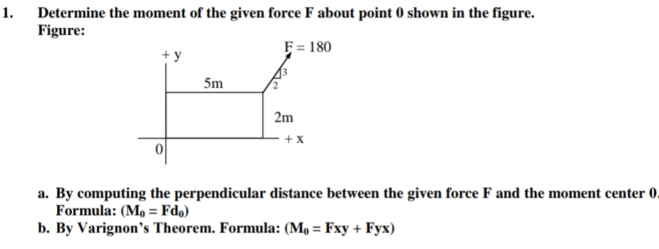 1.
Determine the moment of the given force F about point 0 shown in the figure.
Figure:
F = 180
+ y
5m
2m
+ X
a. By computing the perpendicular distance between the given force F and the moment center 0.
Formula: (Mo = Fdo)
b. By Varignon's Theorem. Formula: (M, = Fxy + Fyx)
%3D
