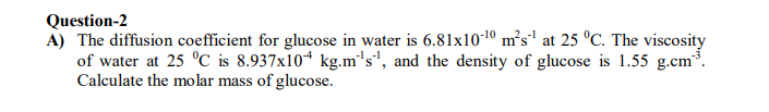 Question-2
A) The diffusion coefficient for glucose in water is 6.81x10-10 m²s' at 25 °C. The viscosity
of water at 25 °C is 8.937x104 kg.m's", and the density of glucose is 1.55 g.cm³.
Calculate the molar mass of glucose.
