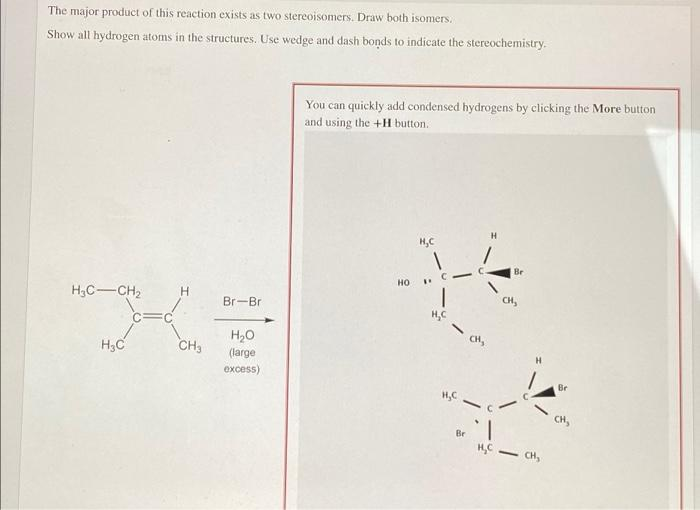 The major product of this reaction exists as two stereoisomers. Draw both isomers.
Show all hydrogen atoms in the structures. Use wedge and dash bonds to indicate the stereochemistry.
You can quickly add condensed hydrogens by clicking the More button
and using the +H button.
Br
но
H,C-CH2
CH,
Br-Br
H,C
H2O
CH,
H3C
CH3
(large
excess)
H.
Br
H,C
Br
CH,
