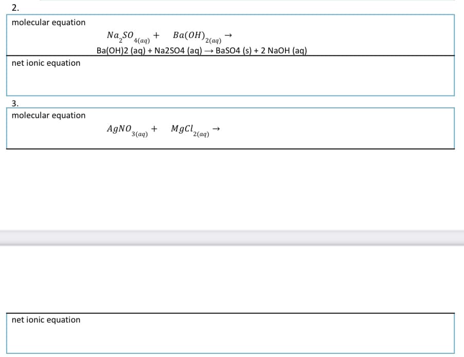 molecular equation
Ba(OH)2(aq)
Na,so
Ba(OH)2 (aq) + Na2S04 (aq) → BaSO4 (s) + 2 NaOH (aq)
+
4(ад)
Ва(ОН),
net ionic equation
3.
molecular equation
AGNO,
3(aq)
MgCl,
2(aq)
net ionic equation
2.
