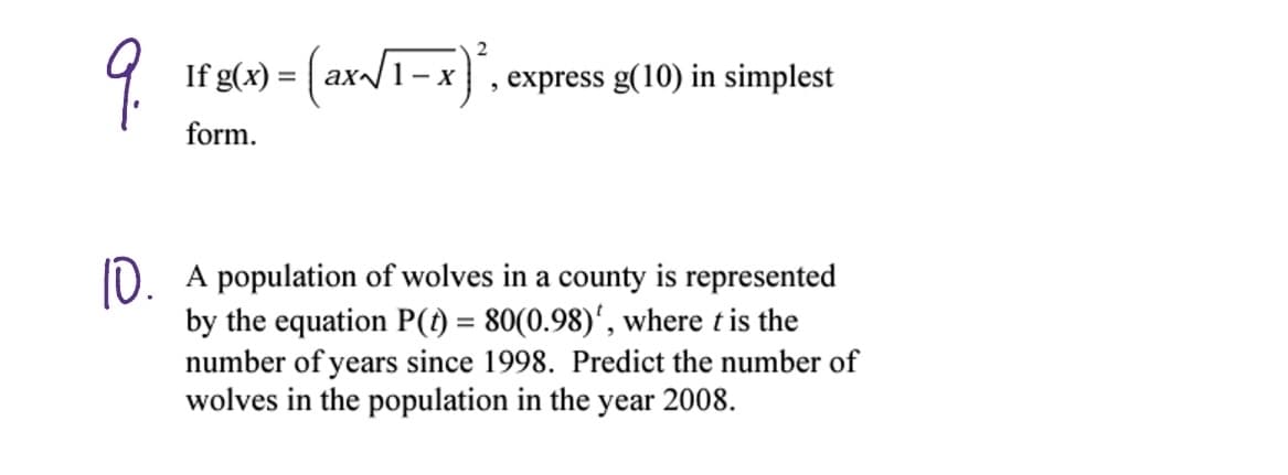 9.
10.
2
lf g(x) = (ax√/1-x)²,
If
form.
, express g(10) in simplest
A population of wolves in a county is represented
by the equation P(t) = 80(0.98)', where t is the
number of years since 1998. Predict the number of
wolves in the population in the year 2008.